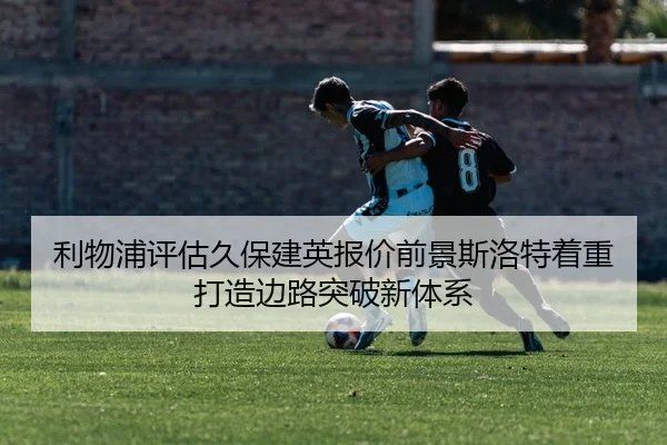 利物浦评估久保建英报价前景斯洛特着重打造边路突破新体系