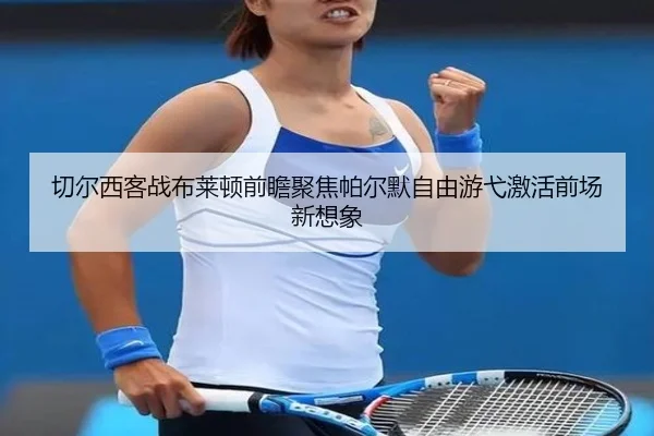 切尔西客战布莱顿前瞻聚焦帕尔默自由游弋激活前场新想象